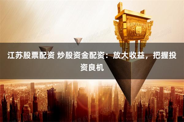 江苏股票配资 炒股资金配资：放大收益，把握投资良机