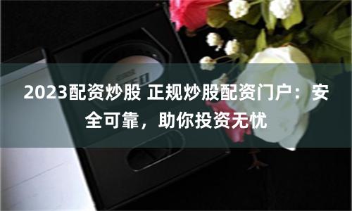 2023配资炒股 正规炒股配资门户：安全可靠，助你投资无忧