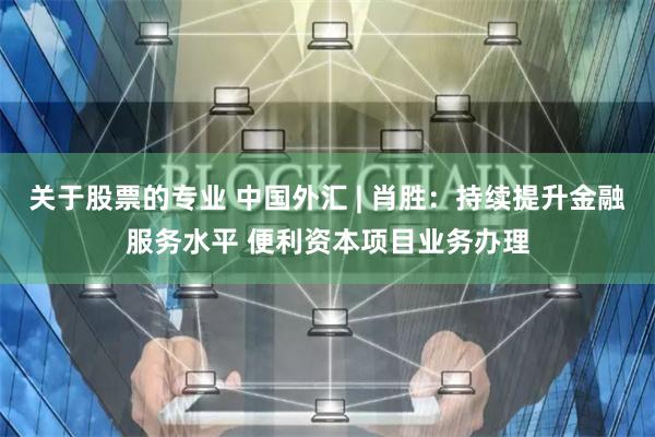 关于股票的专业 中国外汇 | 肖胜：持续提升金融服务水平 便利资本项目业务办理