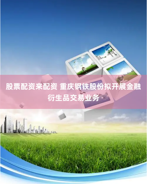 股票配资来配资 重庆钢铁股份拟开展金融衍生品交易业务