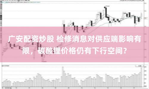 广安配资炒股 检修消息对供应端影响有限,碳酸锂价格仍有下行空间?