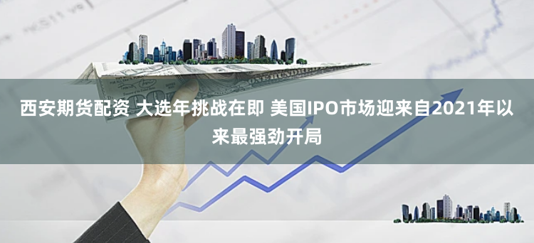 西安期货配资 大选年挑战在即 美国IPO市场迎来自2021年以来最强劲开局