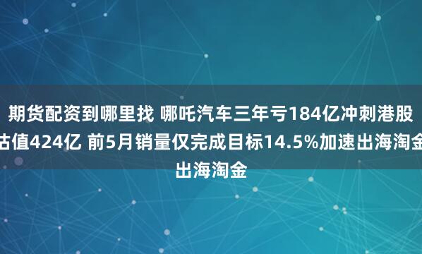 期货配资到哪里找 哪吒汽车三年亏184亿冲刺港股估值424亿 前5月销量仅完成目标14.5%加速出海淘金