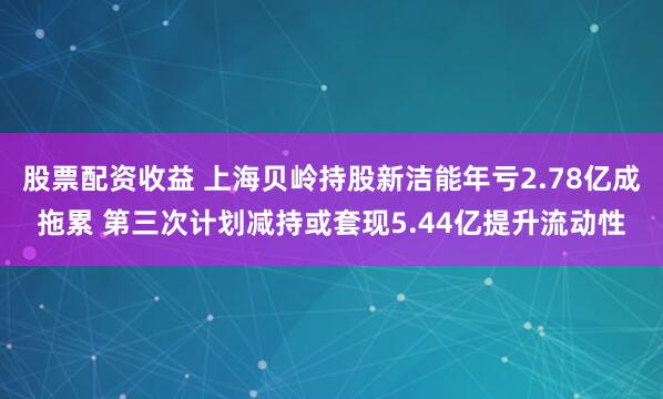 股票配资收益 上海贝岭持股新洁能年亏2.78亿成拖累 第三次计划减持或套现5.44亿提升流动性
